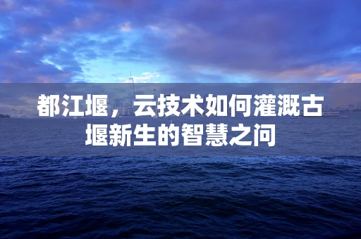 都江堰，云技术如何灌溉古堰新生的智慧之问