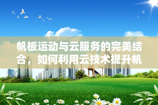 帆板运动与云服务的完美结合，如何利用云技术提升帆板赛事的体验与效率？
