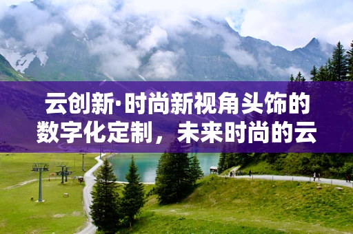 云创新·时尚新视角头饰的数字化定制，未来时尚的云端之路？
