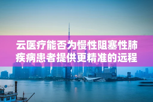 云医疗能否为慢性阻塞性肺疾病患者提供更精准的远程管理？