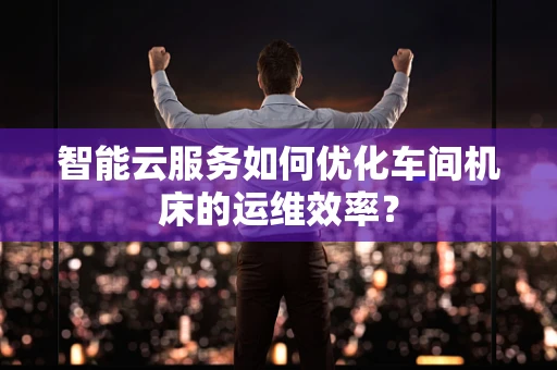 智能云服务如何优化车间机床的运维效率？