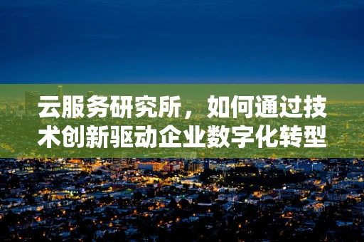 云服务研究所，如何通过技术创新驱动企业数字化转型？