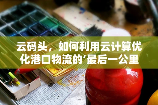 云码头，如何利用云计算优化港口物流的‘最后一公里’？