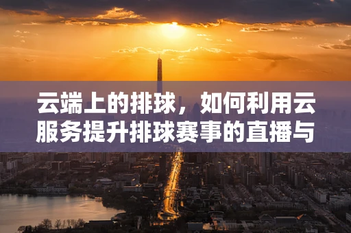 云端上的排球，如何利用云服务提升排球赛事的直播与数据分析？