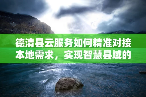 德清县云服务如何精准对接本地需求，实现智慧县域的跨越？
