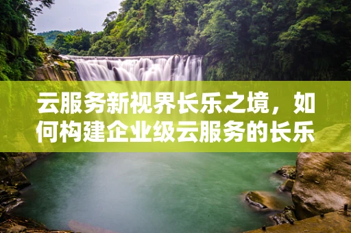 云服务新视界长乐之境，如何构建企业级云服务的长乐生态？