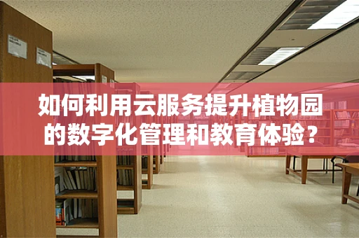如何利用云服务提升植物园的数字化管理和教育体验？