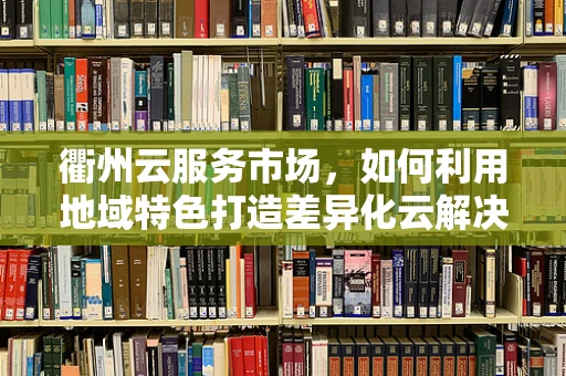 衢州云服务市场，如何利用地域特色打造差异化云解决方案？