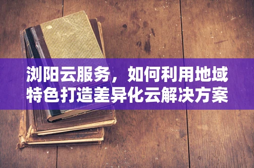 浏阳云服务，如何利用地域特色打造差异化云解决方案？