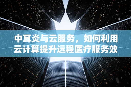 中耳炎与云服务，如何利用云计算提升远程医疗服务效率？