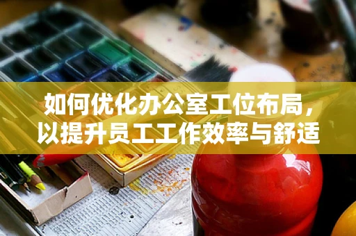 如何优化办公室工位布局，以提升员工工作效率与舒适度？