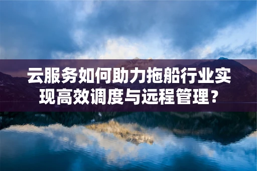 云服务如何助力拖船行业实现高效调度与远程管理？