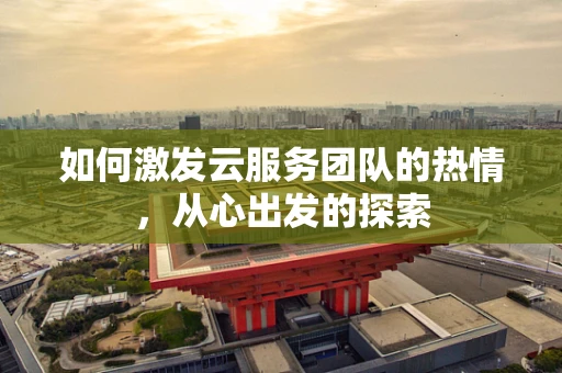 如何激发云服务团队的热情，从心出发的探索