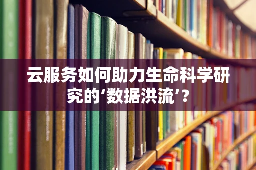 云服务如何助力生命科学研究的‘数据洪流’？