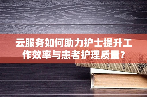 云服务如何助力护士提升工作效率与患者护理质量？