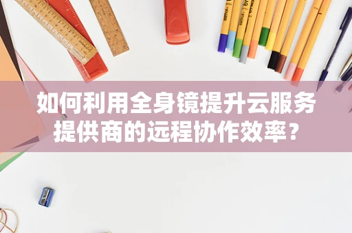 如何利用全身镜提升云服务提供商的远程协作效率？