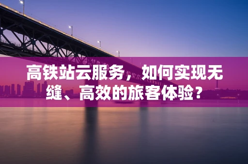 高铁站云服务，如何实现无缝、高效的旅客体验？