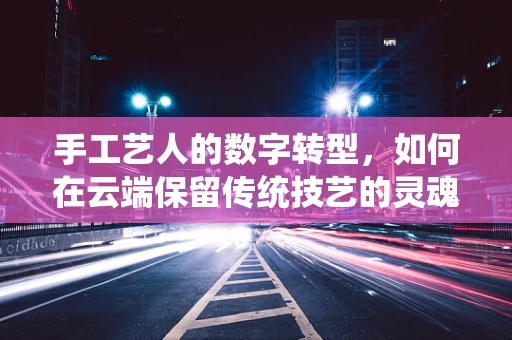 手工艺人的数字转型，如何在云端保留传统技艺的灵魂？