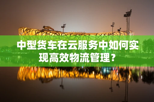中型货车在云服务中如何实现高效物流管理？