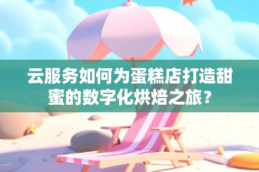云服务如何为蛋糕店打造甜蜜的数字化烘焙之旅？
