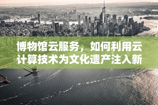 博物馆云服务，如何利用云计算技术为文化遗产注入新活力？