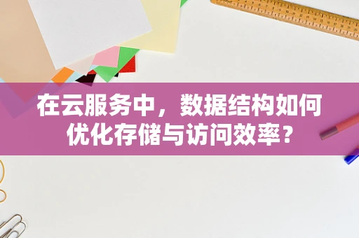 在云服务中，数据结构如何优化存储与访问效率？