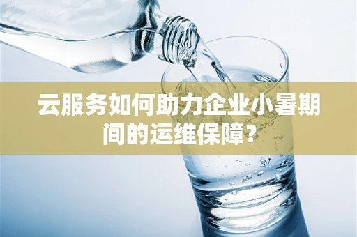云服务如何助力企业小暑期间的运维保障？