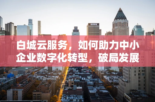 白城云服务，如何助力中小企业数字化转型，破局发展瓶颈？
