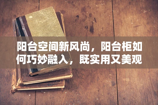 阳台空间新风尚，阳台柜如何巧妙融入，既实用又美观？