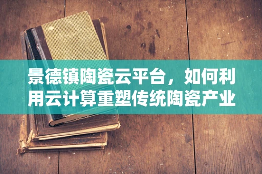 景德镇陶瓷云平台，如何利用云计算重塑传统陶瓷产业？
