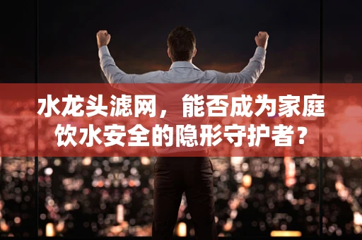 水龙头滤网，能否成为家庭饮水安全的隐形守护者？