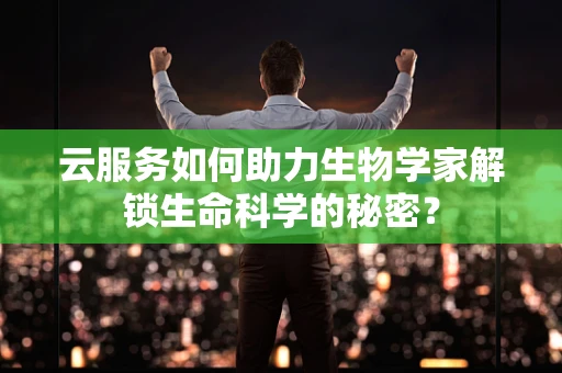 云服务如何助力生物学家解锁生命科学的秘密？