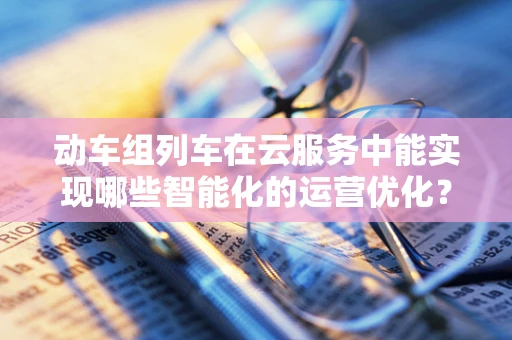 动车组列车在云服务中能实现哪些智能化的运营优化？