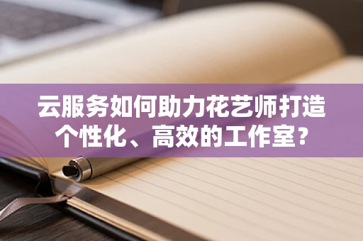 云服务如何助力花艺师打造个性化、高效的工作室？