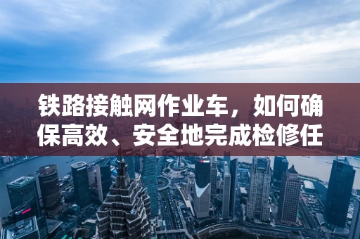 铁路接触网作业车，如何确保高效、安全地完成检修任务？