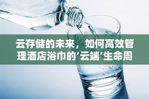 云存储的未来，如何高效管理酒店浴巾的‘云端’生命周期？