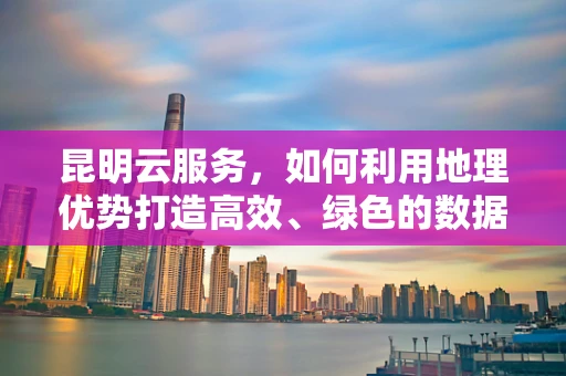 昆明云服务，如何利用地理优势打造高效、绿色的数据中心？