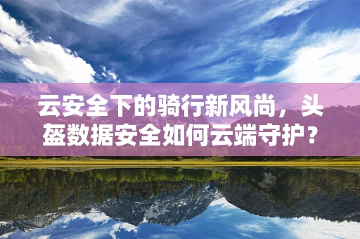 云安全下的骑行新风尚，头盔数据安全如何云端守护？