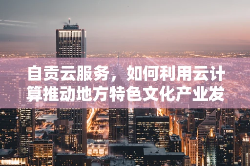 自贡云服务，如何利用云计算推动地方特色文化产业发展？