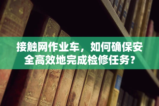 接触网作业车，如何确保安全高效地完成检修任务？
