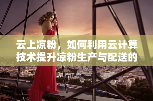 云上凉粉，如何利用云计算技术提升凉粉生产与配送的效率？