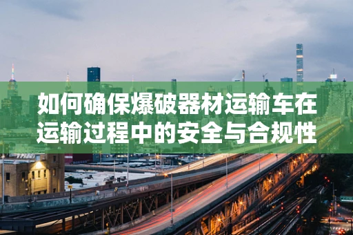 如何确保爆破器材运输车在运输过程中的安全与合规性？