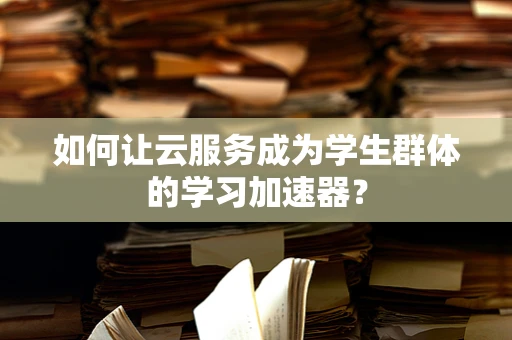 如何让云服务成为学生群体的学习加速器？