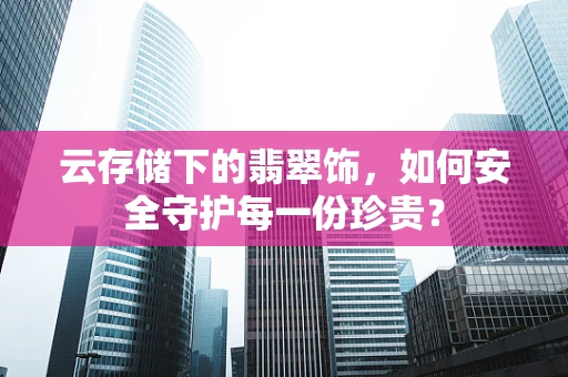 云存储下的翡翠饰，如何安全守护每一份珍贵？