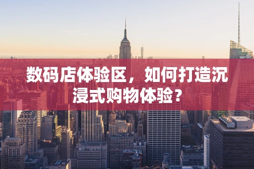 数码店体验区，如何打造沉浸式购物体验？
