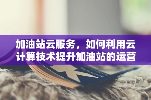 加油站云服务，如何利用云计算技术提升加油站的运营效率？