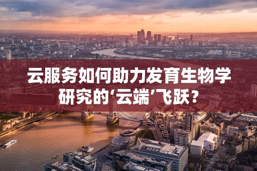 云服务如何助力发育生物学研究的‘云端’飞跃？