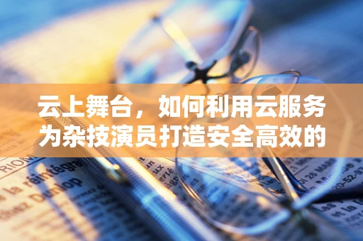 云上舞台，如何利用云服务为杂技演员打造安全高效的排练环境？