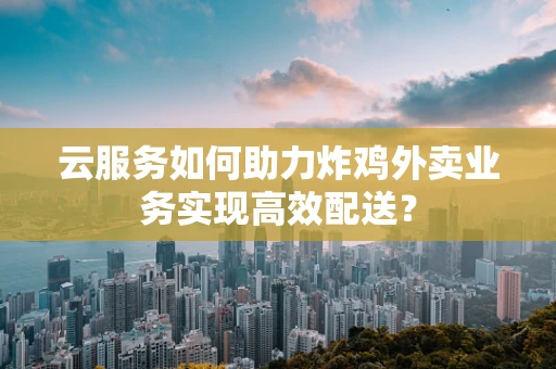 云服务如何助力炸鸡外卖业务实现高效配送？