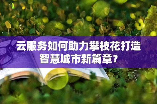 云服务如何助力攀枝花打造智慧城市新篇章？